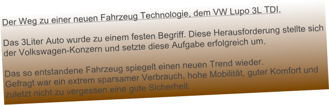 Der Weg zu einer neuen Fahrzeug Technologie, dem VW Lupo 3L TDI.

Das 3Liter Auto wurde zu einem festen Begriff. Diese Herausforderung stellte sich der Volkswagen-Konzern und setzte diese Aufgabe erfolgreich um.
 
Das so entstandene Fahrzeug spiegelt einen neuen Trend wieder.
Gefragt war ein extrem sparsamer Verbrauch, hohe Mobilität, guter Komfort und zuletzt nicht zu vergessen eine gute Sicherheit.